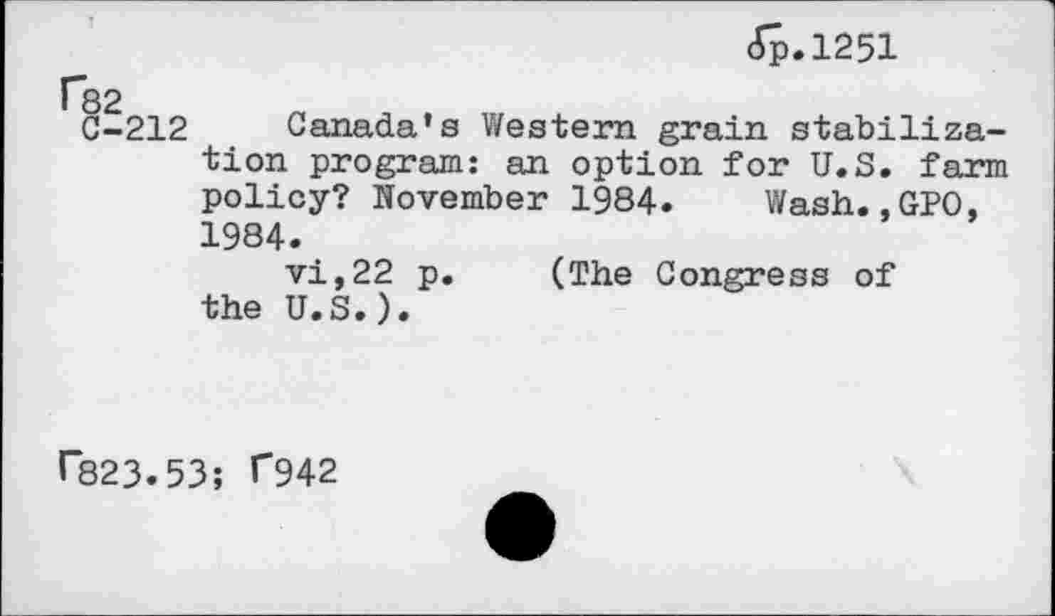 ﻿<Sp.l251
82
C-212 Canada’s Western grain stabilization program: an option for U.S. farm policy? November 1984. Wash..GPO, 1984.
vi,22 p. (The Congress of the U.S.).
F823.53; F942